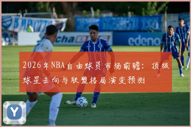 2026年NBA自由球员市场前瞻:顶级球星去向与联盟格局演变预测