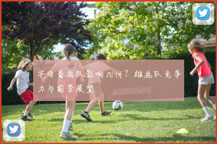 字母哥离队影响几何?雄鹿队竞争力与前景展望