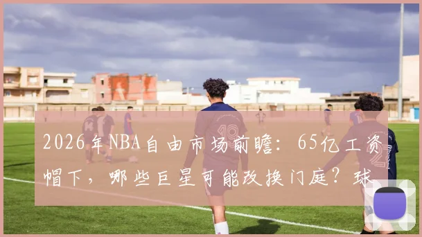 2026年NBA自由市场前瞻：65亿工资帽下，哪些巨星可能改换门庭？球队又该如何布局？
