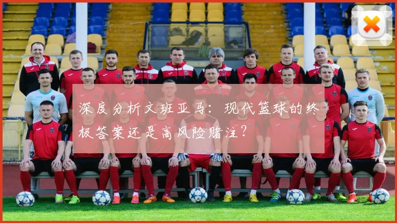 深度分析文班亚马:现代篮球的终极答案还是高风险赌注?