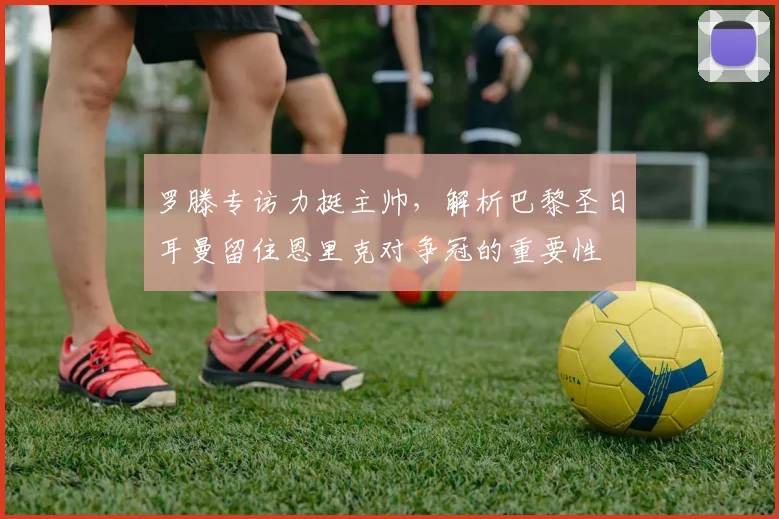 罗滕专访力挺主帅,解析巴黎圣日耳曼留住恩里克对争冠的重要性