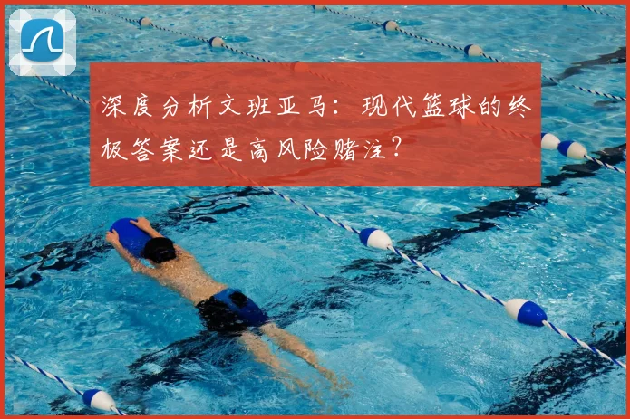 深度分析文班亚马:现代篮球的终极答案还是高风险赌注?