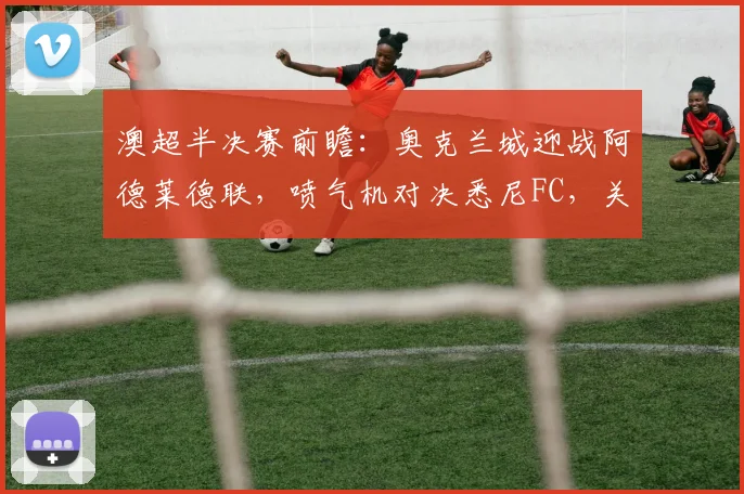 澳超半决赛前瞻：奥克兰城迎战阿德莱德联，喷气机对决悉尼FC，关键看点与胜负预测