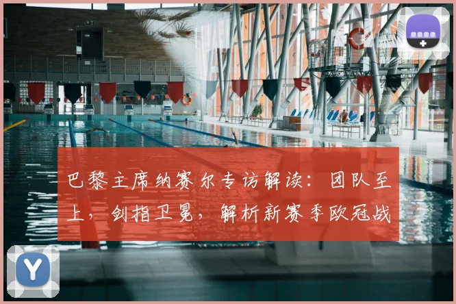 巴黎主席纳赛尔专访解读：团队至上，剑指卫冕，解析新赛季欧冠战略