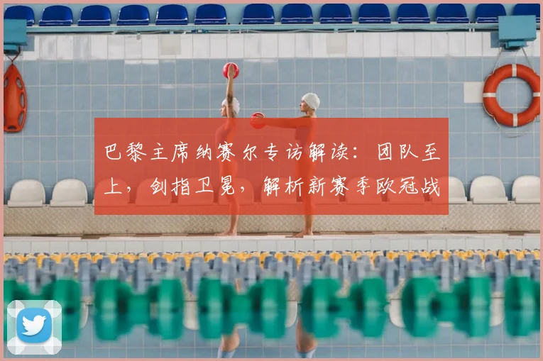 巴黎主席纳赛尔专访解读:团队至上,剑指卫冕,解析新赛季欧冠战略