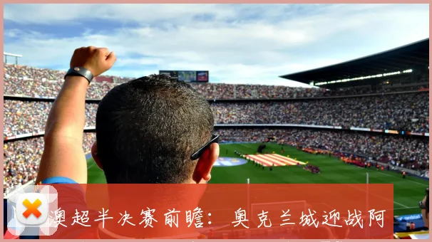 澳超半决赛前瞻：奥克兰城迎战阿德莱德联，喷气机对决悉尼FC，关键看点与胜负预测