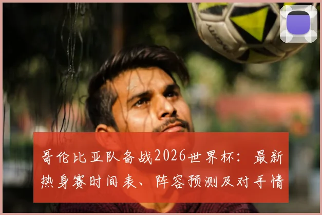 哥伦比亚队备战2026世界杯:最新热身赛时间表、阵容预测及对手情报全解析