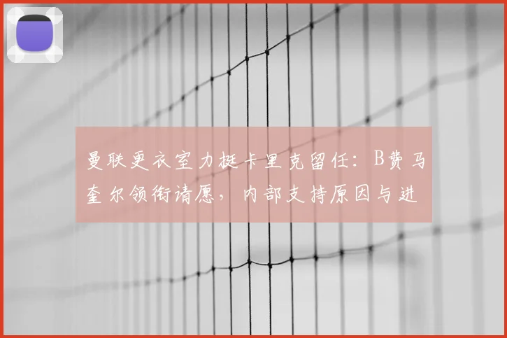 曼联更衣室力挺卡里克留任：B费马奎尔领衔请愿，内部支持原因与进展详解
